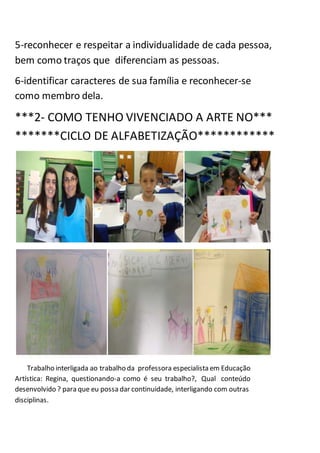 5-reconhecer e respeitar a individualidade de cada pessoa,
bem como traços que diferenciam as pessoas.
6-identificar caracteres de sua família e reconhecer-se
como membro dela.
***2- COMO TENHO VIVENCIADO A ARTE NO***
*******CICLO DE ALFABETIZAÇÃO************
Trabalho interligada ao trabalho da professora especialista em Educação
Artística: Regina, questionando-a como é seu trabalho?, Qual conteúdo
desenvolvido ? para que eu possa dar continuidade, interligando com outras
disciplinas.
 