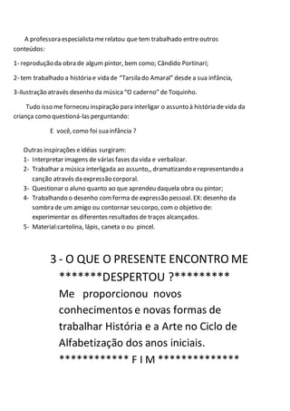 A professora especialista merelatou que tem trabalhado entre outros
conteúdos:
1- reprodução da obra de algum pintor, bem como; Cândido Portinari;
2- tem trabalhado a história e vida de “Tarsila do Amaral” desde a sua infância,
3-ilustração através desenho da música“O caderno” de Toquinho.
Tudo isso me forneceu inspiração para interligar o assunto à história de vida da
criança como questioná-las perguntando:
E você, como foi sua infância ?
Outras inspirações eidéias surgiram:
1- Interpretar imagens de várias fases da vida e verbalizar.
2- Trabalhar a música interligada ao assunto,, dramatizando erepresentando a
canção através da expressão corporal.
3- Questionar o aluno quanto ao que aprendeu daquela obra ou pintor;
4- Trabalhando o desenho comforma de expressão pessoal. EX: desenho da
sombra de um amigo ou contornar seu corpo, com o objetivo de:
experimentar os diferentes resultados de traços alcançados.
5- Material:cartolina, lápis, caneta o ou pincel.
3 - O QUE O PRESENTE ENCONTRO ME
*******DESPERTOU ?*********
Me proporcionou novos
conhecimentos e novas formas de
trabalhar História e a Arte no Ciclo de
Alfabetização dos anos iniciais.
************ F I M **************
 