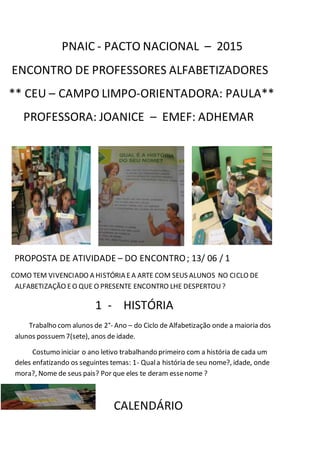 PNAIC - PACTO NACIONAL – 2015
ENCONTRO DE PROFESSORES ALFABETIZADORES
** CEU – CAMPO LIMPO-ORIENTADORA: PAULA**
PROFESSORA: JOANICE – EMEF: ADHEMAR
PROPOSTA DE ATIVIDADE – DO ENCONTRO; 13/ 06 / 1
COMO TEM VIVENCIADO A HISTÓRIA EA ARTE COM SEUS ALUNOS NO CICLO DE
ALFABETIZAÇÃO EO QUE O PRESENTE ENCONTRO LHE DESPERTOU?
1 - HISTÓRIA
Trabalho com alunos de 2°- Ano – do Ciclo de Alfabetização onde a maioria dos
alunos possuem7(sete), anos de idade.
Costumo iniciar o ano letivo trabalhando primeiro com a história de cada um
deles enfatizando os seguintes temas: 1- Quala história de seu nome?, idade, onde
mora?, Nome de seus pais? Por que eles te deram essenome ?
CALENDÁRIO
 