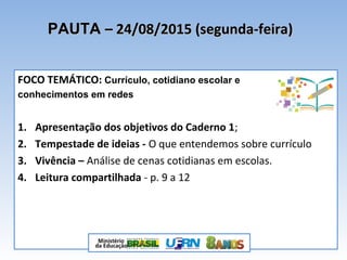 PAUTAPAUTA – 24/08/2015 (segunda-feira)– 24/08/2015 (segunda-feira)
FOCO TEMÁTICO: Currículo, cotidiano escolar e
conhecimentos em redes
1. Apresentação dos objetivos do Caderno 1;
2. Tempestade de ideias - O que entendemos sobre currículo
3. Vivência – Análise de cenas cotidianas em escolas.
4. Leitura compartilhada - p. 9 a 12
 