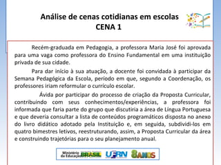 Análise de cenas cotidianas em escolas
CENA 1
Recém-graduada em Pedagogia, a professora Maria José foi aprovada
para uma vaga como professora do Ensino Fundamental em uma instituição
privada de sua cidade.
Para dar início à sua atuação, a docente foi convidada à participar da
Semana Pedagógica da Escola, período em que, segundo a Coordenação, os
professores iriam reformular o currículo escolar.
Ávida por participar do processo de criação da Proposta Curricular,
contribuindo com seus conhecimentos/experiências, a professora foi
informada que faria parte do grupo que discutiria a área de Língua Portuguesa
e que deveria consultar a lista de conteúdos programáticos disposta no anexo
do livro didático adotado pela Instituição e, em seguida, subdividi-los em
quatro bimestres letivos, reestruturando, assim, a Proposta Curricular da área
e construindo trajetórias para o seu planejamento anual.
 