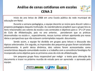 Análise de cenas cotidianas em escolas
CENA 2
Início do ano letivo de 2008 em uma Escola pública da rede municipal de
educação em Natal.
Durante a semana pedagógica, a equipe docente se reúne para discutir sobre a
proposta pedagógica daquela Instituição. As coordenadoras propõem que o grupo leia os
itens relacionados aos valores da escola e aos conteúdos e objetivos para o 1º e 2º anos
do Ciclo de Alfabetização, pois no ano anterior, perceberam que as práticas
desenvolvidas na escola e , especialmente, nessas turmas vinham apontando pra novas
ideias e perspectivas que não estavam contempladas naquele documento.
Sendo assim, a equipe foi dividida em grupos para leitura e discussão dos
tópicos selecionados. Em seguida, as impressões dos pequenos grupos foram socializadas
coletivamente. A partir dessa dinâmica, dois valores foram acrescentados como
característicos daquela comunidade escolar e o trabalho com a consciência fonológica foi
incorporado como objetivo para os primeiros anos do ciclo de alfabetização.
Um pequeno grupo ficou responsável por redigir o texto para alteração do
documento e trazer na próxima reunião de estudo para ser apreciado e aprovado pela
equipe.
 