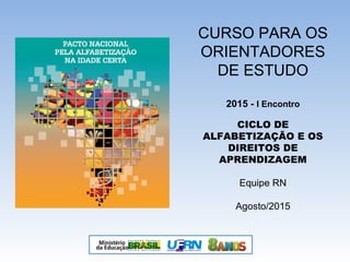 CURSO PARA OS
ORIENTADORES
DE ESTUDO
2015 - I Encontro
CICLO DE
ALFABETIZAÇÃO E OS
DIREITOS DE
APRENDIZAGEM
Equipe RN
Agosto/2015
 