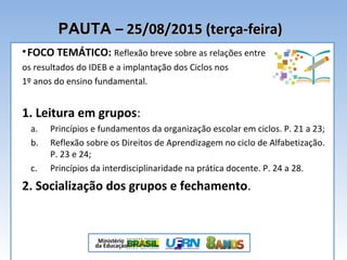 PAUTAPAUTA – 25/08/2015 (terça-feira)– 25/08/2015 (terça-feira)
•FOCO TEMÁTICO: Reflexão breve sobre as relações entre
os resultados do IDEB e a implantação dos Ciclos nos
1º anos do ensino fundamental.
1. Leitura em grupos:
a. Princípios e fundamentos da organização escolar em ciclos. P. 21 a 23;
b. Reflexão sobre os Direitos de Aprendizagem no ciclo de Alfabetização.
P. 23 e 24;
c. Princípios da interdisciplinaridade na prática docente. P. 24 a 28.
2. Socialização dos grupos e fechamento.
 