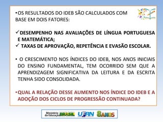 •OS RESULTADOS DO IDEB SÃO CALCULADOS COM
BASE EM DOIS FATORES:
DESEMPENHO NAS AVALIAÇÕES DE LÍNGUA PORTUGUESA
E MATEMÁTICA;
 TAXAS DE APROVAÇÃO, REPETÊNCIA E EVASÃO ESCOLAR.
• O CRESCIMENTO NOS ÍNDICES DO IDEB, NOS ANOS INICIAIS
DO ENSINO FUNDAMENTAL, TEM OCORRIDO SEM QUE A
APRENDIZAGEM SIGNIFICATIVA DA LEITURA E DA ESCRITA
TENHA SIDO CONSOLIDADA.
•QUAL A RELAÇÃO DESSE AUMENTO NOS ÍNDICE DO IDEB E A
ADOÇÃO DOS CICLOS DE PROGRESSÃO CONTINUADA?
 