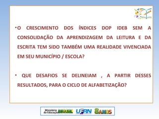 •O CRESCIMENTO DOS ÍNDICES DOP IDEB SEM A
CONSOLIDAÇÃO DA APRENDIZAGEM DA LEITURA E DA
ESCRITA TEM SIDO TAMBÉM UMA REALIDADE VIVENCIADA
EM SEU MUNICÍPIO / ESCOLA?
• QUE DESAFIOS SE DELINEIAM , A PARTIR DESSES
RESULTADOS, PARA O CICLO DE ALFABETIZAÇÃO?
 