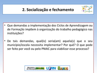 2. Socialização e fechamento
• Que demandas a implementação dos Ciclos de Aprendizagem ou
de Formação impõem à organização do trabalho pedagógico nas
instituições?
• De tais demandas, qual(is) seria(am) aquela(s) que o seu
município/escola necessita implementar? Por quê? O que pode
ser feito por você ou pelo PNAIC para viabilizar esse processo?
 