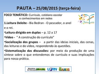 PAUTAPAUTA – 25/08/2015 (terça-feira)– 25/08/2015 (terça-feira)
FOCO TEMÁTICO: Currículo, cotidiano escolar
e conhecimentos em redes
1.Leitura Deleite - Bia Bedran - O pescador, o anel
e o rei.
•Leitura dirigida em duplas – p. 12 a 17
•Vídeo - “ A construção do currículo”
•Socialização dos grupos – a partir das ideias iniciais, das cenas,
das leituras e do vídeo, respondendo às questões.
•Sistematização das discussões: por meio da produção de uma
síntese sobre o que entendemos de currículo e suas implicações
para nossa prática.
 