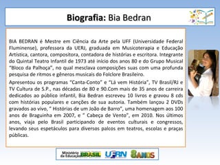 Biografia:Biografia: Bia BedranBia Bedran
BIA BEDRAN é Mestre em Ciência da Arte pela UFF (Universidade Federal
Fluminense), professora da UERJ, graduada em Musicoterapia e Educação
Artística, cantora, compositora, contadora de histórias e escritora. Integrante
do Quintal Teatro Infantil de 1973 até início dos anos 80 e do Grupo Musical
“Bloco da Palhoça”, no qual mesclava composições suas com uma profunda
pesquisa de ritmos e gêneros musicais do Folclore Brasileiro.
Apresentou os programas “Canta-Conto” e “Lá vem História”, TV Brasil/RJ e
TV Cultura de S.P., nas décadas de 80 e 90.Com mais de 35 anos de carreira
dedicados ao público infantil, Bia Bedran escreveu 10 livros e gravou 8 cds
com histórias populares e canções de sua autoria. Também lançou 2 DVDs
gravados ao vivo, ” Histórias de um João de Barro”, uma homenagem aos 100
anos de Braguinha em 2007, e ” Cabeça de Vento”, em 2010. Nos últimos
anos, viaja pelo Brasil participando de eventos culturais e congressos,
levando seus espetáculos para diversos palcos em teatros, escolas e praças
públicas.
 