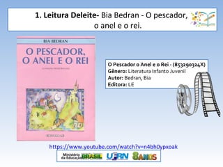 1. Leitura Deleite- Bia Bedran - O pescador,
o anel e o rei.
O Pescador o Anel e o Rei - (853290324X)
Gênero: Literatura Infanto Juvenil
Autor: Bedran, Bia
Editora: LE
https://www.youtube.com/watch?v=n4bh0ypxoak
 