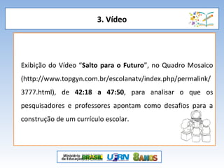 3. Vídeo
Exibição do Vídeo “Salto para o Futuro”, no Quadro Mosaico
(http://www.topgyn.com.br/escolanatv/index.php/permalink/
3777.html), de 42:18 a 47:50, para analisar o que os
pesquisadores e professores apontam como desafios para a
construção de um currículo escolar.
 