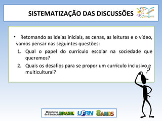 SISTEMATIZAÇÃO DAS DISCUSSÕES
• Retomando as ideias iniciais, as cenas, as leituras e o vídeo,
vamos pensar nas seguintes questões:
1. Qual o papel do currículo escolar na sociedade que
queremos?
2. Quais os desafios para se propor um currículo inclusivo e
multicultural?
 