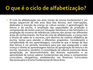  O ciclo da alfabetização nos anos iniciais do ensino fundamental é um
tempo sequencial de três anos (600 dias letivos), sem interrupções,
dedicados à inserção da criança na cultura escolar, à aprendizagem da
leitura e da escrita, à ampliação das capacidades de produção e
compreensão de textos orais em situações familiares e não familiares e à
ampliação do universo de referências culturais dos alunos nas diferentes
áreas do conhecimento. Ao final do ciclo de alfabetização, a criança tem
o direito de saber ler e escrever, com domínio do sistema alfabético de
escrita, textos para atender a diferentes propósitos. Considerando a
complexidade de tais aprendizagens, concebe-se que o tempo de 600
dias letivos é um período necessário para que seja assegurado a cada
criança o direito às aprendizagens básicas da apropriação da leitura e da
escrita; necessário, também, à consolidação de saberes essenciais dessa
apropriação, ao desenvolvimento das diversas expressões e ao
aprendizado de outros saberes fundamentais das áreas e componentes
curriculares, obrigatórios, estabelecidos nas Diretrizes Curriculares
Nacionais para o Ensino Fundamental de NoveAnos.
 