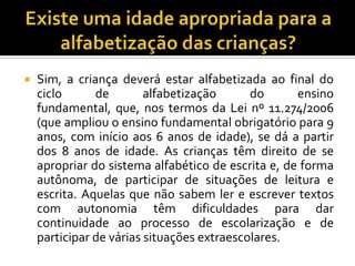  Sim, a criança deverá estar alfabetizada ao final do
ciclo de alfabetização do ensino
fundamental, que, nos termos da Lei nº 11.274/2006
(que ampliou o ensino fundamental obrigatório para 9
anos, com início aos 6 anos de idade), se dá a partir
dos 8 anos de idade. As crianças têm direito de se
apropriar do sistema alfabético de escrita e, de forma
autônoma, de participar de situações de leitura e
escrita. Aquelas que não sabem ler e escrever textos
com autonomia têm dificuldades para dar
continuidade ao processo de escolarização e de
participar de várias situações extraescolares.
 