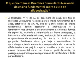  A Resolução nº 7, de 14 de dezembro de 2010, que fixa as
Diretrizes Curriculares Nacionais para o ensino fundamental de 9
anos, estabelece, no art. 30, que os 3 anos iniciais do ensino
fundamental devem assegurar a alfabetização e o
letramento, mas também o desenvolvimento das diversas formas
de expressão, incluindo o aprendizado da língua portuguesa, a
literatura, a música e demais artes, a educação física, assim como
o aprendizado da matemática, da ciência, da história e da
geografia. Estabelece ainda que haja a continuidade da
aprendizagem, tendo em conta a complexidade do processo de
alfabetização e os prejuízos que a repetência pode causar no
ensino fundamental como um todo e, particularmente, na
passagem do primeiro para o segundo ano de escolaridade e deste
para o terceiro.
 