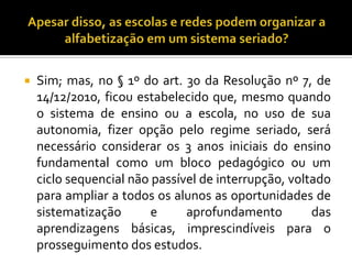  Sim; mas, no § 1º do art. 30 da Resolução nº 7, de
14/12/2010, ficou estabelecido que, mesmo quando
o sistema de ensino ou a escola, no uso de sua
autonomia, fizer opção pelo regime seriado, será
necessário considerar os 3 anos iniciais do ensino
fundamental como um bloco pedagógico ou um
ciclo sequencial não passível de interrupção, voltado
para ampliar a todos os alunos as oportunidades de
sistematização e aprofundamento das
aprendizagens básicas, imprescindíveis para o
prosseguimento dos estudos.
 