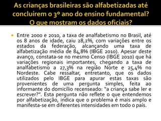  Entre 2000 e 2010, a taxa de analfabetismo no Brasil, até
os 8 anos de idade, caiu 28,2%, com variações entre os
estados da federação, alcançando uma taxa de
alfabetização média de 84,8% (IBGE 2010). Apesar deste
avanço, constata-se no mesmo Censo (IBGE 2010) que há
variações regionais importantes, chegando a taxa de
analfabetismo a 27,3% na região Norte e 25,4% no
Nordeste. Cabe ressaltar, entretanto, que os dados
utilizados pelo IBGE para apurar estas taxas são
provenientes de uma pergunta simples, feita ao
informante do domicílio recenseado: “a criança sabe ler e
escrever?”. Esta pergunta não reflete o que entendemos
por alfabetização, indica que o problema é mais amplo e
manifesta-se em diferentes intensidades em todo o país.
 