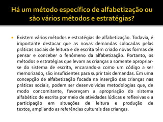  Existem vários métodos e estratégias de alfabetização. Todavia, é
importante destacar que as novas demandas colocadas pelas
práticas sociais de leitura e de escrita têm criado novas formas de
pensar e conceber o fenômeno da alfabetização. Portanto, os
métodos e estratégias que levam as crianças a somente apropriar-
se do sistema de escrita, encarando-a como um código a ser
memorizado, são insuficientes para suprir tais demandas. Em uma
concepção de alfabetização focada na inserção das crianças nas
práticas sociais, podem ser desenvolvidas metodologias que, de
modo concomitante, favoreçam a apropriação do sistema
alfabético de escrita por meio de atividades lúdicas e reflexivas e a
participação em situações de leitura e produção de
textos, ampliando as referências culturais das crianças.
 