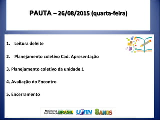PAUTAPAUTA – 26/08/2015 (quarta-feira)– 26/08/2015 (quarta-feira)
1. Leitura deleite
2. Planejamento coletivo Cad. Apresentação
3. Planejamento coletivo da unidade 1
4. Avaliação do Encontro
5. Encerramento
 