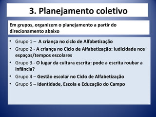 3. Planejamento coletivo
• Grupo 1 – A criança no ciclo de Alfabetização
• Grupo 2 - A criança no Ciclo de Alfabetização: ludicidade nos
espaços/tempos escolares
• Grupo 3 - O lugar da cultura escrita: pode a escrita roubar a
infância?
• Grupo 4 – Gestão escolar no Ciclo de Alfabetização
• Grupo 5 – Identidade, Escola e Educação do Campo
Em grupos, organizem o planejamento a partir do
direcionamento abaixo
 