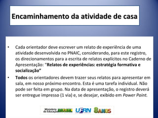 • Cada orientador deve escrever um relato de experiência de uma
atividade desenvolvida no PNAIC, considerando, para este registro,
os direcionamentos para a escrita de relatos explícitos no Caderno de
Apresentação: “Relatos de experiências: estratégia formativa e
socialização”
• Todos os orientadores devem trazer seus relatos para apresentar em
sala, em nosso próximo encontro. Esta é uma tarefa individual. Não
pode ser feita em grupo. Na data de apresentação, o registro deverá
ser entregue impresso (1 via) e, se desejar, exibido em Power Point.
Encaminhamento da atividade de casaEncaminhamento da atividade de casa
 