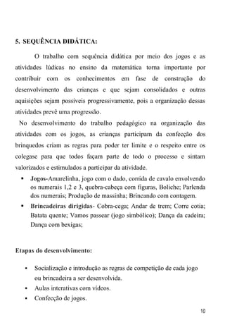 10
5. SEQUÊNCIA DIDÁTICA:
O trabalho com sequência didática por meio dos jogos e as
atividades lúdicas no ensino da matemática torna importante por
contribuir com os conhecimentos em fase de construção do
desenvolvimento das crianças e que sejam consolidados e outras
aquisições sejam possíveis progressivamente, pois a organização dessas
atividades prevê uma progressão.
No desenvolvimento do trabalho pedagógico na organização das
atividades com os jogos, as crianças participam da confecção dos
brinquedos criam as regras para poder ter limite e o respeito entre os
colegase para que todos façam parte de todo o processo e sintam
valorizados e estimulados a participar da atividade.
 Jogos-Amarelinha, jogo com o dado, corrida de cavalo envolvendo
os numerais 1,2 e 3, quebra-cabeça com figuras, Boliche; Parlenda
dos numerais; Produção de massinha; Brincando com contagem.
 Brincadeiras dirigidas- Cobra-cega; Andar de trem; Corre cotia;
Batata quente; Vamos passear (jogo simbólico); Dança da cadeira;
Dança com bexigas;
Etapas do desenvolvimento:
 Socialização e introdução as regras de competição de cada jogo
ou brincadeira a ser desenvolvida.
 Aulas interativas com vídeos.
 Confecção de jogos.
 