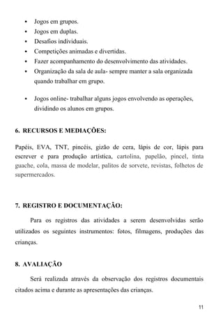 11
 Jogos em grupos.
 Jogos em duplas.
 Desafios individuais.
 Competições animadas e divertidas.
 Fazer acompanhamento do desenvolvimento das atividades.
 Organização da sala de aula- sempre manter a sala organizada
quando trabalhar em grupo.
 Jogos online- trabalhar alguns jogos envolvendo as operações,
dividindo os alunos em grupos.
6. RECURSOS E MEDIAÇÕES:
Papéis, EVA, TNT, pincéis, gizão de cera, lápis de cor, lápis para
escrever e para produção artística, cartolina, papelão, pincel, tinta
guache, cola, massa de modelar, palitos de sorvete, revistas, folhetos de
supermercados.
7. REGISTRO E DOCUMENTAÇÃO:
Para os registros das atividades a serem desenvolvidas serão
utilizados os seguintes instrumentos: fotos, filmagens, produções das
crianças.
8. AVALIAÇÃO
Será realizada através da observação dos registros documentais
citados acima e durante as apresentações das crianças.
 