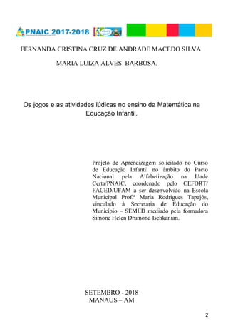 2
FERNANDA CRISTINA CRUZ DE ANDRADE MACEDO SILVA.
MARIA LUIZA ALVES BARBOSA.
Os jogos e as atividades lúdicas no ensino da Matemática na
Educação Infantil.
Projeto de Aprendizagem solicitado no Curso
de Educação Infantil no âmbito do Pacto
Nacional pela Alfabetização na Idade
Certa/PNAIC, coordenado pelo CEFORT/
FACED/UFAM a ser desenvolvido na Escola
Municipal Prof.ª Maria Rodrigues Tapajós,
vinculado à Secretaria de Educação do
Município – SEMED mediado pela formadora
Simone Helen Drumond Ischkanian.
SETEMBRO - 2018
MANAUS – AM
 