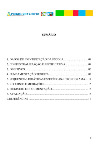 3
SUMÁRIO
1. DADOS DE IDENTIFICAÇÃO DA ESCOLA.................................. 04
2. CONTEXTUALILZAÇÃO E JUSTIFICATIVA................................04
3. OBJETIVOS........................................................................................ 06
4. FUNDAMENTAÇÃO TEÓRICA.......................................................07
5. SEQUENCIAS DIDÁTICAS ESPECÍFICAS e CRONOGRAMA....14
6. RECURSOS E MEDIAÇÕES............................................................. 15
7. REGISTRO E DOCUMENTAÇÃO.................................................. 16
8. AVALIAÇÃO......................................................................................16
9.REFERÊNCIAS ...................................................................................16
 