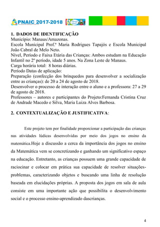4
1. DADOS DE IDENTIFICAÇÃO
Município: Manaus/Amazonas.
Escola Municipal Prof.ª Maria Rodrigues Tapajós e Escola Municipal
João Cabral de Melo Neto.
Nível, Período e Faixa Etária das Crianças: Ambos estudam na Educação
Infantil no 2º período, idade 5 anos. Na Zona Leste de Manaus.
Carga horária total: 8 horas diárias.
Período Datas de aplicação:
Preparação (confecção dos brinquedos para desenvolver a socialização
entre as crianças): de 20 a 24 de agosto de 2018.
Desenvolver o processo de interação entre o aluno e a professora: 27 a 29
de agosto de 2018.
Professores – autores e participantes do Projeto:Fernanda Cristina Cruz
de Andrade Macedo e Silva, Maria Luiza Alves Barbosa.
2. CONTEXTUALIZAÇÃO E JUSTIFICATIVA:
Este projeto tem por finalidade proporcionar a participação das crianças
nas atividades lúdicas desenvolvidas por meio dos jogos no ensino da
matemática.Hoje a discussão a cerca da importância dos jogos no ensino
da Matemática vem se concretizando e ganhando um significativo espaço
na educação. Entretanto, as crianças possuem uma grande capacidade de
raciocinar e colocar em prática sua capacidade de resolver situações-
problemas, caracterizando objetos e buscando uma linha de resolução
baseada em elucidações próprias. A proposta dos jogos em sala de aula
consiste em uma importante ação que possibilita o desenvolvimento
social e o processo ensino-aprendizado dascrianças.
 