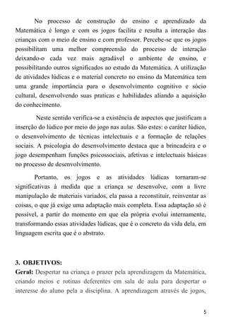 5
No processo de construção do ensino e aprendizado da
Matemática é longo e com os jogos facilita e resulta a interação das
crianças com o meio de ensino e com professor. Percebe-se que os jogos
possibilitam uma melhor compreensão do processo de interação
deixando-o cada vez mais agradável o ambiente de ensino, e
possibilitando outros significados ao estudo da Matemática. A utilização
de atividades lúdicas e o material concreto no ensino da Matemática tem
uma grande importância para o desenvolvimento cognitivo e sócio
cultural, desenvolvendo suas praticas e habilidades aliando a aquisição
do conhecimento.
Neste sentido verifica-se a existência de aspectos que justificam a
inserção do lúdico por meio do jogo nas aulas. São estes: o caráter lúdico,
o desenvolvimento de técnicas intelectuais e a formação de relações
sociais. A psicologia do desenvolvimento destaca que a brincadeira e o
jogo desempenham funções psicossociais, afetivas e intelectuais básicas
no processo de desenvolvimento.
Portanto, os jogos e as atividades lúdicas tornaram-se
significativas à medida que a criança se desenvolve, com a livre
manipulação de materiais variados, ela passa a reconstituir, reinventar as
coisas, o que já exige uma adaptação mais completa. Essa adaptação só é
possível, a partir do momento em que ela própria evolui internamente,
transformando essas atividades lúdicas, que é o concreto da vida dela, em
linguagem escrita que é o abstrato.
3. OBJETIVOS:
Geral: Despertar na criança o prazer pela aprendizagem da Matemática,
criando meios e rotinas deferentes em sala de aula para despertar o
interesse do aluno pela a disciplina. A aprendizagem através de jogos,
 