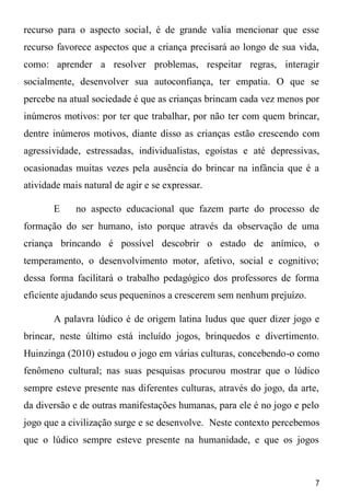 7
recurso para o aspecto social, é de grande valia mencionar que esse
recurso favorece aspectos que a criança precisará ao longo de sua vida,
como: aprender a resolver problemas, respeitar regras, interagir
socialmente, desenvolver sua autoconfiança, ter empatia. O que se
percebe na atual sociedade é que as crianças brincam cada vez menos por
inúmeros motivos: por ter que trabalhar, por não ter com quem brincar,
dentre inúmeros motivos, diante disso as crianças estão crescendo com
agressividade, estressadas, individualistas, egoístas e até depressivas,
ocasionadas muitas vezes pela ausência do brincar na infância que é a
atividade mais natural de agir e se expressar.
E no aspecto educacional que fazem parte do processo de
formação do ser humano, isto porque através da observação de uma
criança brincando é possível descobrir o estado de anímico, o
temperamento, o desenvolvimento motor, afetivo, social e cognitivo;
dessa forma facilitará o trabalho pedagógico dos professores de forma
eficiente ajudando seus pequeninos a crescerem sem nenhum prejuízo.
A palavra lúdico é de origem latina ludus que quer dizer jogo e
brincar, neste último está incluído jogos, brinquedos e divertimento.
Huinzinga (2010) estudou o jogo em várias culturas, concebendo-o como
fenômeno cultural; nas suas pesquisas procurou mostrar que o lúdico
sempre esteve presente nas diferentes culturas, através do jogo, da arte,
da diversão e de outras manifestações humanas, para ele é no jogo e pelo
jogo que a civilização surge e se desenvolve. Neste contexto percebemos
que o lúdico sempre esteve presente na humanidade, e que os jogos
 