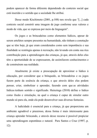 8
podem aparecer de forma diferente dependendo do contexto social que
está inserido e o sentido que a sociedade lhe atribui.
Desse modo Kischimoto (2001, p.108) nos revela que "[...] cada
contexto social constrói uma imagem de jogo conforme seus valores e
modo de vida, que se expressa por meio da linguagem".
Os jogos e as brincadeiras como elementos lúdicos, apesar de
serem artefatos sempre presentes na humanidade, não tinham a conotação
que se têm hoje, já que eram considerados como sem importância e sua
finalidade se restringia apenas à recreação, não levando em conta sua rica
contribuição para a aprendizagem das crianças, já que, através deles elas
têm a oportunidade de se expressarem, de assimilarem conhecimentos e
de construírem sua realidade.
Atualmente já existe a preocupação de aproximar o lúdico à
educação, por considerar que o brinquedo, as brincadeiras e os jogos
fazem parte da essência da criança, e que através deles elas podem
pensar, criar, simbolizar e aprender, fazendo com que as atividades
lúdicas tenham sentido e significado. Huinzinga (2010) define o lúdico
como ilusão e simulação, na qual a criança é capaz de simular outro
mundo só para ela, onde ela pode desenvolver suas diversas fantasias.
A ludicidade é essencial para a criança, já que proporciona um
ambiente agradável e prazeroso, dessa forma é mais interessante para
criança aprender brincando, e através desse recurso é possível propiciar
uma aprendizagem espontânea e natural. Para Santos e Cruz (1997, p.
12)
 