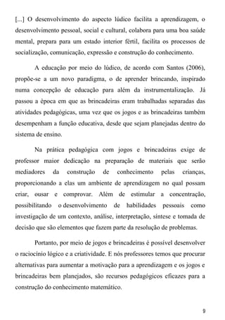 9
[...] O desenvolvimento do aspecto lúdico facilita a aprendizagem, o
desenvolvimento pessoal, social e cultural, colabora para uma boa saúde
mental, prepara para um estado interior fértil, facilita os processos de
socialização, comunicação, expressão e construção do conhecimento.
A educação por meio do lúdico, de acordo com Santos (2006),
propõe-se a um novo paradigma, o de aprender brincando, inspirado
numa concepção de educação para além da instrumentalização. Já
passou a época em que as brincadeiras eram trabalhadas separadas das
atividades pedagógicas, uma vez que os jogos e as brincadeiras também
desempenham a função educativa, desde que sejam planejadas dentro do
sistema de ensino.
Na prática pedagógica com jogos e brincadeiras exige de
professor maior dedicação na preparação de materiais que serão
mediadores da construção de conhecimento pelas crianças,
proporcionando a elas um ambiente de aprendizagem no qual possam
criar, ousar e comprovar. Além de estimular a concentração,
possibilitando o desenvolvimento de habilidades pessoais como
investigação de um contexto, análise, interpretação, síntese e tomada de
decisão que são elementos que fazem parte da resolução de problemas.
Portanto, por meio de jogos e brincadeiras é possível desenvolver
o raciocínio lógico e a criatividade. E nós professores temos que procurar
alternativas para aumentar a motivação para a aprendizagem e os jogos e
brincadeiras bem planejados, são recursos pedagógicos eficazes para a
construção do conhecimento matemático.
 