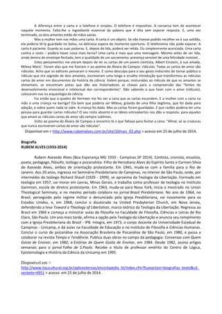 A diferença entre a carta e o telefone é simples. O telefone é impositivo. A conversa tem de acontecer
naquele momento. Falta-lhe o ingrediente essencial da palavra que é dita sem esperar resposta. E, uma vez
terminado, os dois amantes estão de mãos vazias.
Mas a mulher tem nas mãos uma carta. A carta é um objeto. Se não tivesse podido recolher-se à sua solidão,
ela poderia tê-la guardado no bolso, na deliciosa espera do momento oportuno. O telefonema não pode esperar. A
carta é paciente. Guarda as suas palavras. E, depois de lida, poderá ser relida. Ou simplesmente acariciada. Uma carta
contra o rosto – poderá haver coisa mais terna? Uma carta é mais que uma mensagem. Mesmo antes de ser lida,
ainda dentro do envelope fechado, tem a qualidade de um sacramento: presença sensível de uma felicidade invisível...
Estes pensamentos me vieram depois de ler as cartas de um jovem cientista, Albert Einstein, à sua amada,
Mileva Maric'. Foram elas que me fizeram ir ao poema do Álvaro de Campos: ridículas. Todas as cartas de amor são
ridículas. Acho que os editores pensaram o mesmo. E como desculpa para o seu gesto indiscreto de tornar público o
ridículo que era segredo de dois amantes, escreveram uma longa e erudita introdução que transformou as ridículas
cartas de amor em documentos da história da ciência. Valem porque, misturadas ao ridículo de que os amantes se
alimentam, se encontram pistas que dão aos historiadores as chaves para a compreensão das "fontes do
desenvolvimento emocional e intelectual dos correspondentes". Não sabendo o que fazer com o amor (ridículo),
colocaram-nas na arqueologia da ciência.
Foi então que o quadro de Vermeer me fez ver a cena que as cartas escondem. E a mulher com a carta na
mão e uma criança na barriga? Ela bem que poderia ser Mileva, grávida de uma filha ilegítima, que foi dada para
adoção, e sobre quem nada se sabe. A criança foi dada. Mas as cartas foram guardadas. E que razões poderia ter uma
pessoa para guardar cartas ridículas? O seu rosto absorto e os lábios entreabertos nos dão a resposta: para aqueles
que amam as ridículas cartas de amor são sempre sublimes.
Volto ao poema do Álvaro de Campos e encontro lá o que faltava para fechar a cena: "Afinal, só as criaturas
que nunca escreveram cartas de amor são ridículas".
Disponível em < http://www.rubemalves.com.br/site/10mais_02.php > acesso em 25 de julho de 2014.
Biografia
RUBEM ALVES (1933-2014)
Rubem Azevedo Alves (Boa Esperança MG 1933 - Campinas SP 2014). Contista, cronista, ensaísta,
poeta, pedagogo, filósofo, teólogo e psicanalista. Filho de Herodiano Alves do Espírito Santo e Carmen Sílvia
de Azevedo Alves, ambos de orientação protestante. Em 1945, muda-se com a família para o Rio de
Janeiro. Aos 20 anos, ingressa no Seminário Presbiteriano de Campinas, no interior de São Paulo, onde, por
intermédio do teólogo Richard Shaull (1929 - 1999), se aproxima da Teologia da Libertação. Formado em
teologia em 1957, vai morar em Lavras, Minas Gerais, e trabalha como professor de teologia no Instituto
Gammon, escola de diretriz protestante. Em 1963, muda-se para Nova York, inicia o mestrado no Union
Theological Seminary, e no mesmo período colabora no jornal Brasil Presbiteriano. No ano de 1964, no
Brasil, perseguido pelo regime militar e denunciado pela Igreja Presbiteriana, vai novamente para os
Estados Unidos, e, em 1968, conclui o doutorado na United Presbyterian Church, em Nova Jersey,
defendendo a tese Toward a Theology of Libertation, marco teórico da Teologia da Libertação. Regressa ao
Brasil em 1969 e começa a ministrar aulas de filosofia na Faculdade de Filosofia, Ciências e Letras de Rio
Claro, São Paulo. Um ano mais tarde, afirma a opção pela Teologia da Libertação e anuncia seu rompimento
com a Igreja Presbiteriana do Brasil - IPB. Integra, em 1973, o corpo docente da Universidade Estadual de
Campinas - Unicamp, e dá aulas na Faculdade de Educação e no Instituto de Filosofia e Ciências Humanas.
Conclui o curso de psicanálise na Associação Brasileira de Psicanálise de São Paulo, em 1980, e passa a
colaborar na revista Tempo e Tendência. Publica duas obras no campo da pedagogia: Conversas com Quem
Gosta de Ensinar, em 1982, e Estórias de Quem Gosta de Ensinar, em 1984. Desde 1982, assina artigos
semanais para o jornal Folha de S.Paulo. Recebe o título de professor emérito do Centro de Lógica,
Epistemologia e História da Ciência da Unicamp em 1995.
Disponível em <
http://www.itaucultural.org.br/aplicexternas/enciclopedia_lit/index.cfm?fuseaction=biografias_texto&cd_
verbete=4951 > acesso em 25 de julho de 2014.
 