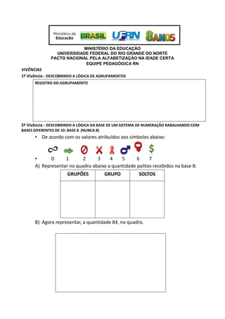 MINISTÉRIO DA EDUCAÇÃO
UNIVERSIDADE FEDERAL DO RIO GRANDE DO NORTE
PACTO NACIONAL PELA ALFABETIZAÇÃO NA IDADE CERTA
EQUIPE PEDAGÓGICA RN
VIVÊNCIAS
1ª Vivência - DESCOBRINDO A LÓGICA DE AGRUPAMENTOS
REGISTRO DO AGRUPAMENTO
2ª Vivência - DESCOBRINDO A LÓGICA DA BASE DE UM SISTEMA DE NUMERAÇÃO RABALHANDO COM
BASES DIFERENTES DE 10: BASE 8 (NUNCA 8)
• De acordo com os valores atribuídos aos símbolos abaixo:
• 0 1 2 3 4 5 6 7
A) Representar no quadro abaixo a quantidade palitos recebidos na base 8:
GRUPÕES GRUPO SOLTOS
B) Agora representar, a quantidade 84, no quadro.
 