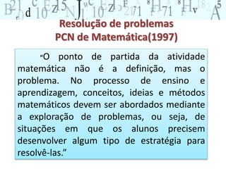 Resolução de problemas 
PCN de Matemática(1997) 
“O ponto de partida da atividade 
matemática não é a definição, mas o 
problema. No processo de ensino e 
aprendizagem, conceitos, ideias e métodos 
matemáticos devem ser abordados mediante 
a exploração de problemas, ou seja, de 
situações em que os alunos precisem 
desenvolver algum tipo de estratégia para 
resolvê-las.” 
 