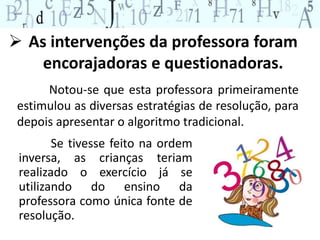  As intervenções da professora foram 
encorajadoras e questionadoras. 
Notou-se que esta professora primeiramente 
estimulou as diversas estratégias de resolução, para 
depois apresentar o algoritmo tradicional. 
Se tivesse feito na ordem 
inversa, as crianças teriam 
realizado o exercício já se 
utilizando do ensino da 
professora como única fonte de 
resolução. 
 