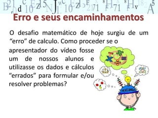 Erro e seus encaminhamentos 
O desafio matemático de hoje surgiu de um 
“erro” de calculo. Como proceder se o 
apresentador do vídeo fosse 
um de nossos alunos e 
utilizasse os dados e cálculos 
“errados” para formular e/ou 
resolver problemas? 
 