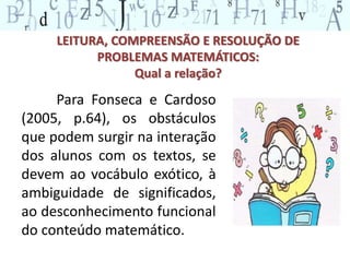 LEITURA, COMPREENSÃO E RESOLUÇÃO DE 
PROBLEMAS MATEMÁTICOS: 
Qual a relação? 
Para Fonseca e Cardoso 
(2005, p.64), os obstáculos 
que podem surgir na interação 
dos alunos com os textos, se 
devem ao vocábulo exótico, à 
ambiguidade de significados, 
ao desconhecimento funcional 
do conteúdo matemático. 
 