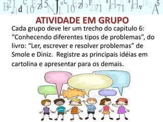 ATIVIDADE EM GRUPO 
Cada grupo deve ler um trecho do capitulo 6: 
“Conhecendo diferentes tipos de problemas”, do 
livro: “Ler, escrever e resolver problemas” de 
Smole e Diniz. Registre as principais idéias em 
cartolina e apresentar para os demais. 
 
