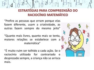 ESTRATÉGIAS PARA COMPREENSÃO DO 
RACIOCÍNIO MATEMÁTICO 
“Prefiro as pessoas que erram porque elas 
fazem diferente, usam a criatividade, as 
outras fazem sempre do mesmo jeito” 
“Quanto mais livres, quanto mais se tenta, 
maiores relações se estabelece com a 
matemática” 
“É muito ruim ser tolhido a cada ação. Se o 
raciocínio utilizado for contrariado e 
desprezado sempre, a criança não se arrisca 
mais. 
 