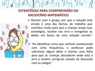 ESTRATÉGIAS PARA COMPREENSÃO DO 
RACIOCÍNIO MATEMÁTICO 
 Discutir com o grupo, por que a solução está 
errada é uma das formas de trabalho que 
contribui muito para que a criança reveja suas 
estratégias, localize seu erro e reorganize os 
dados em busca de uma solução correta.” 
 “Ao identificar erros que venham acontecendo 
com certa frequência, o professor pode 
selecionar alguns deles e montar uma folha 
para que as crianças descubram onde está o 
erro e tentem corrigi-los através da discussão 
com os colegas” 
 