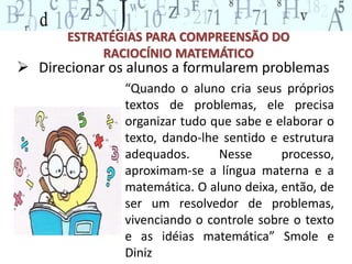 ESTRATÉGIAS PARA COMPREENSÃO DO 
RACIOCÍNIO MATEMÁTICO 
 Direcionar os alunos a formularem problemas 
“Quando o aluno cria seus próprios 
textos de problemas, ele precisa 
organizar tudo que sabe e elaborar o 
texto, dando-lhe sentido e estrutura 
adequados. Nesse processo, 
aproximam-se a língua materna e a 
matemática. O aluno deixa, então, de 
ser um resolvedor de problemas, 
vivenciando o controle sobre o texto 
e as idéias matemática” Smole e 
Diniz 
 