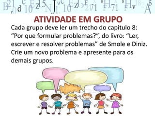 ATIVIDADE EM GRUPO 
Cada grupo deve ler um trecho do capitulo 8: 
“Por que formular problemas?”, do livro: “Ler, 
escrever e resolver problemas” de Smole e Diniz. 
Crie um novo problema e apresente para os 
demais grupos. 
 