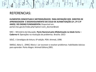 REFERENCIAS: 
ELEMENTOS CONCEITUAIS E METODOLÓGICOS PARA DEFINIÇÃO DOS DIREITOS DE 
APRENDIZAGEM E DESENVOLVIMENTO DO CICLO DE ALFABETIZAÇÃO (1º, 2º E 3º 
ANOS) DO ENSINO FUNDAMENTAL Disponível em: 
portal.mec.gov.br/index.php?option=com_docman&task 
MEC – Ministério da Educação. Pacto Nacional pela Alfabetização na Idade Certa – 
Caderno 4: Operações na resolução de problemas. Brasília: 2013 
SOLÉ, I. Estratégias de leitura. 6ª edição. POA: Artmed, 1998. 
SMOLE, Kátia S. ; DINIZ, Maria I. Ler escrever e resolver problemas: habilidades básicas 
para aprender. Porto Alegre: Artmed Editora,2001. 
