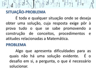 SITUAÇÃO-PROBLEMA 
É toda e qualquer situação onde se deseja 
obter uma solução, cuja resposta exige pôr à 
prova tudo o que se sabe promovendo a 
construção de conceitos, procedimentos e 
atitudes relacionadas a Matemática. 
PROBLEMA 
Algo que apresenta dificuldades para as 
quais não há uma solução evidente. É o 
desafio em si, a pergunta, o que é necessário 
solucionar. 
 