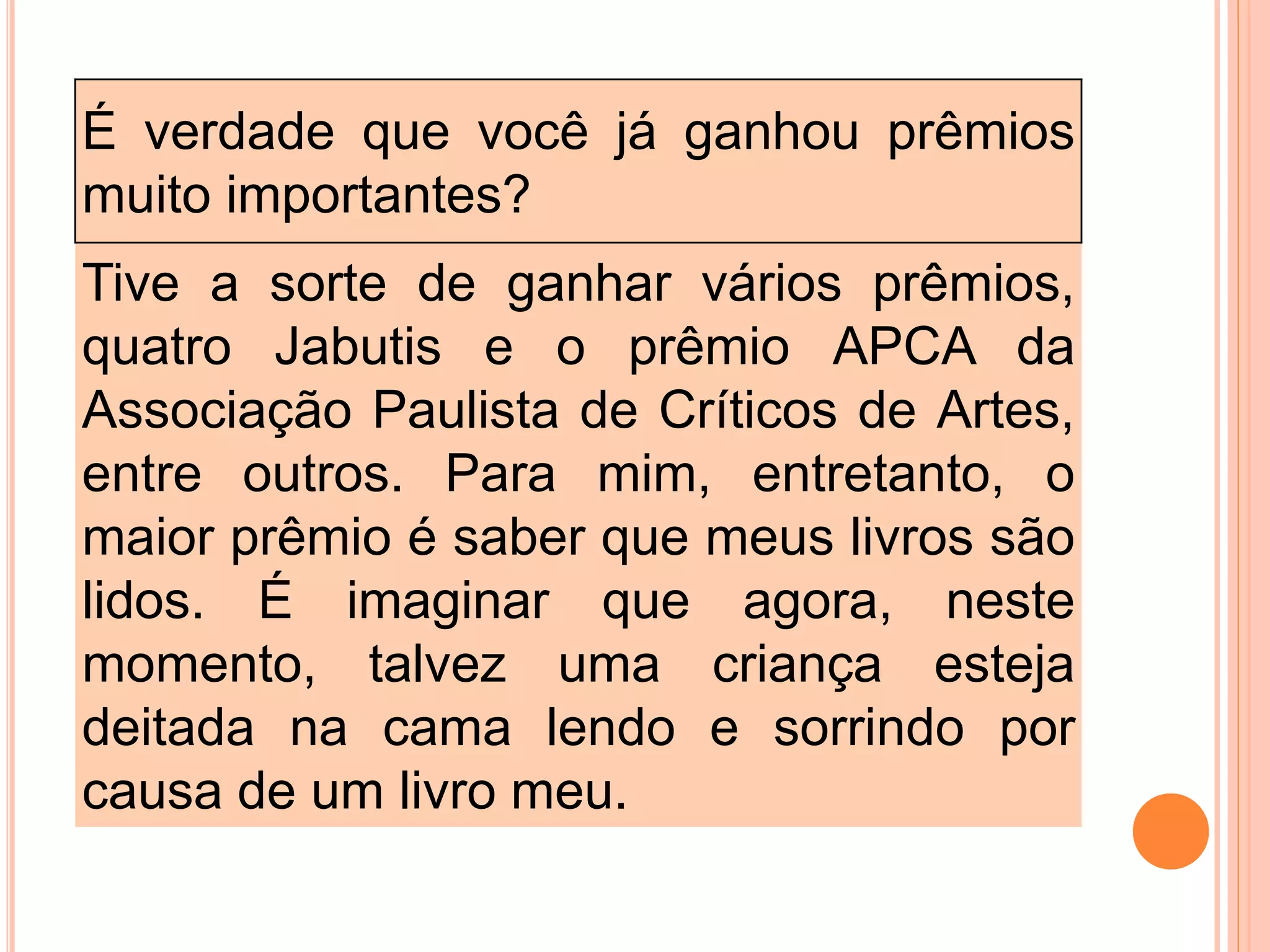 É verdade que você já ganhou prêmios
muito importantes?
Tive a sorte de ganhar vários prêmios,
quatro Jabutis e o prêmio APCA da
Associação Paulista de Críticos de Artes,
entre outros. Para mim, entretanto, o
maior prêmio é saber que meus livros são
lidos. É imaginar que agora, neste
momento, talvez uma criança esteja
deitada na cama lendo e sorrindo por
causa de um livro meu.
 