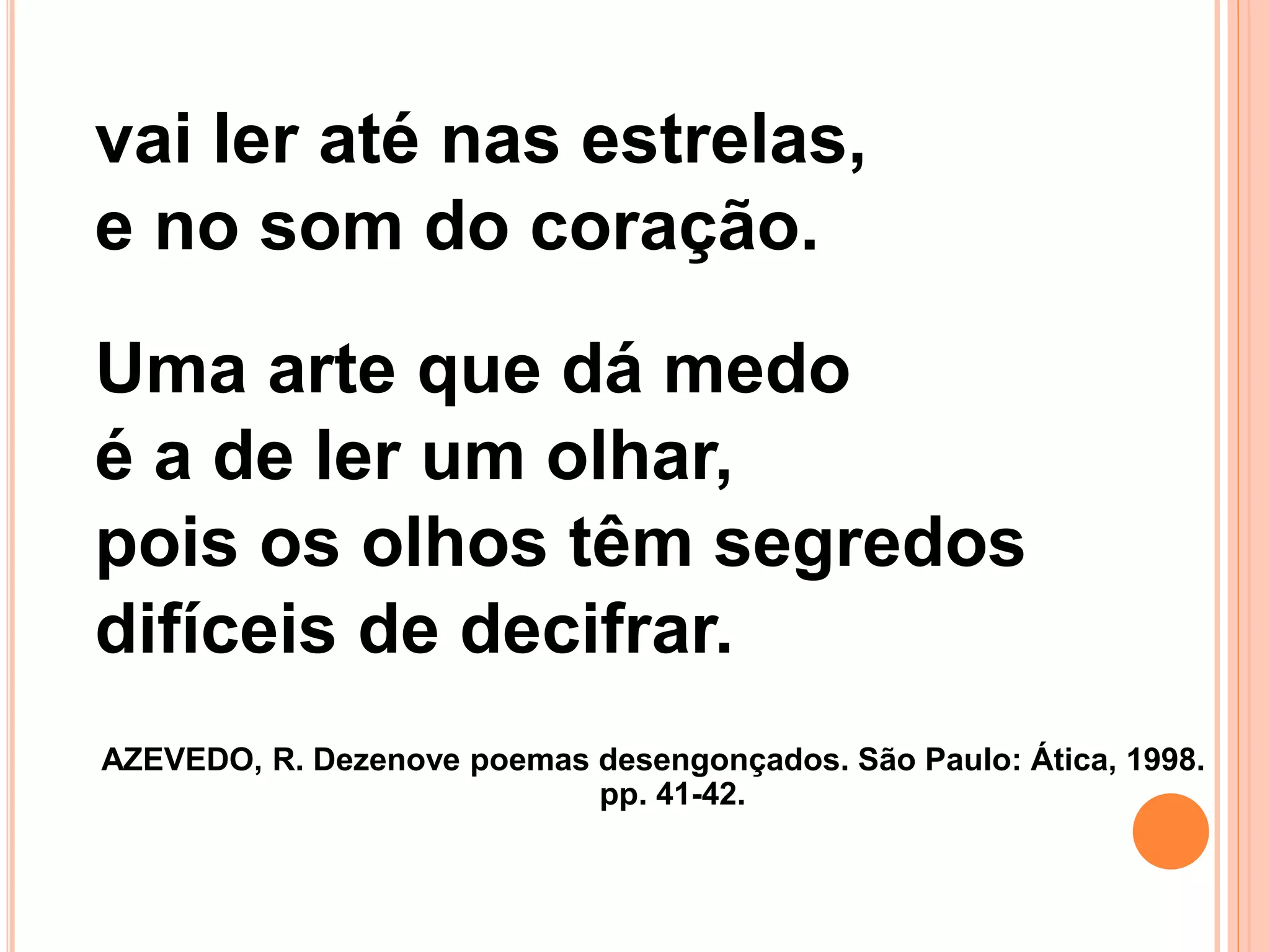 vai ler até nas estrelas,
e no som do coração.
Uma arte que dá medo
é a de ler um olhar,
pois os olhos têm segredos
difíceis de decifrar.
AZEVEDO, R. Dezenove poemas desengonçados. São Paulo: Ática, 1998.
pp. 41-42.
 