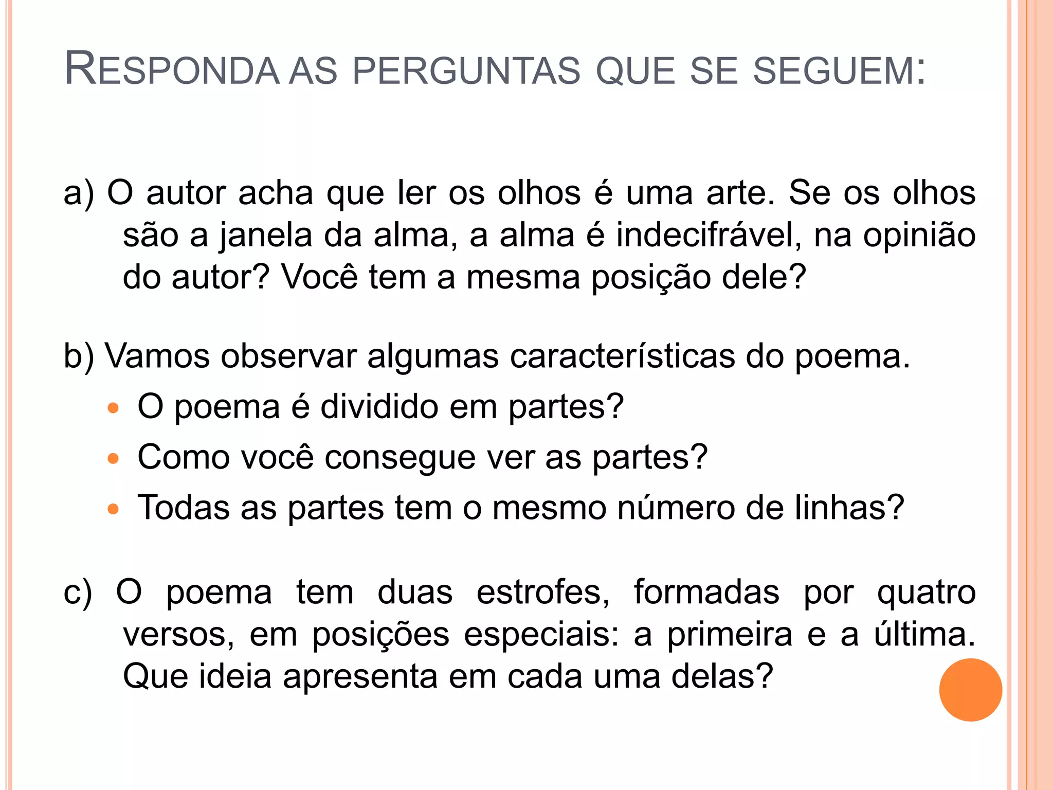 RESPONDA AS PERGUNTAS QUE SE SEGUEM:
a) O autor acha que ler os olhos é uma arte. Se os olhos
são a janela da alma, a alma é indecifrável, na opinião
do autor? Você tem a mesma posição dele?
b) Vamos observar algumas características do poema.
 O poema é dividido em partes?
 Como você consegue ver as partes?
 Todas as partes tem o mesmo número de linhas?
c) O poema tem duas estrofes, formadas por quatro
versos, em posições especiais: a primeira e a última.
Que ideia apresenta em cada uma delas?
 